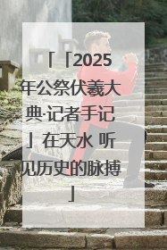 「2025年公祭伏羲大典·记者手记」在天水 听见历史的脉搏