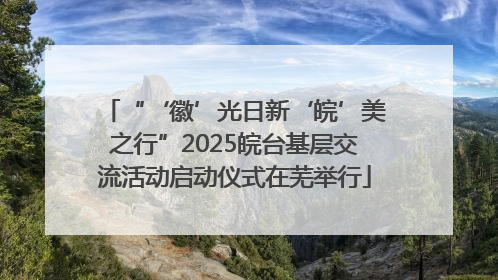 “‘徽’光日新‘皖’美之行”2025皖台基层交流活动启动仪式在芜举行