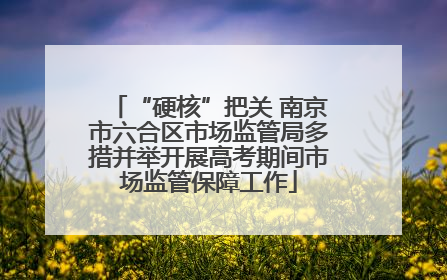 “硬核”把关 南京市六合区市场监管局多措并举开展高考期间市场监管保障工作