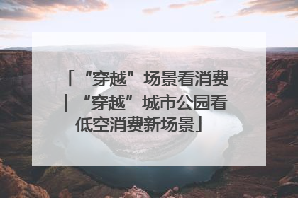 “穿越”场景看消费｜“穿越”城市公园看低空消费新场景