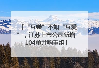 “互卷”不如“互爱”，江苏上市公司新增104单并购重组