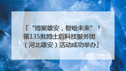 “博聚雄安，智绘未来”！第135批博士后科技服务团（河北雄安）活动成功举办