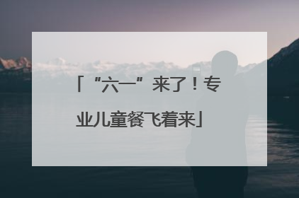 “六一”来了！专业儿童餐飞着来