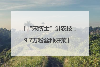 “宋博士”讲农技，9.7万粉丝种好菜