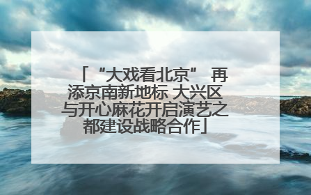 “大戏看北京” 再添京南新地标 大兴区与开心麻花开启演艺之都建设战略合作