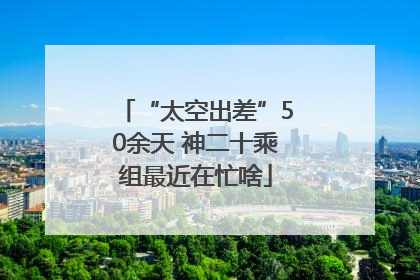 “太空出差”50余天 神二十乘组最近在忙啥
