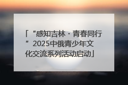 “感知吉林・青春同行”2025中俄青少年文化交流系列活动启动