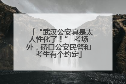 “武汉公安真是太人性化了！” 考场外，硚口公安民警和考生有个约定