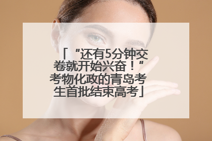 “还有5分钟交卷就开始兴奋！”考物化政的青岛考生首批结束高考
