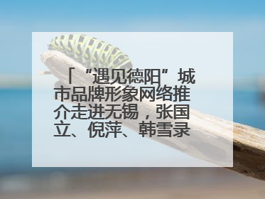 “遇见德阳”城市品牌形象网络推介走进无锡，张国立、倪萍、韩雪录视频助阵