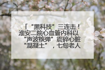 “黑科技”三连击！淮安二院心血管内科以“声波核弹”震碎心脏“混凝土”，七旬老人重获“心”生