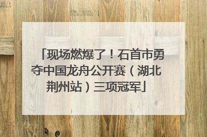 现场燃爆了！石首市勇夺中国龙舟公开赛（湖北荆州站）三项冠军