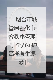 烟台市城管局强化市容秩序管理，全力守护高考考生逐梦