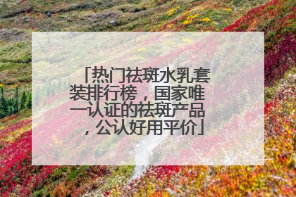 热门祛斑水乳套装排行榜，国家唯一认证的祛斑产品，公认好用平价