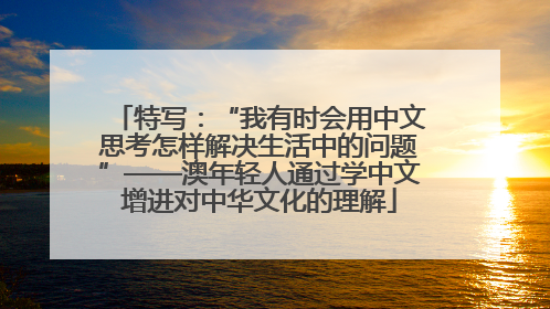 特写：“我有时会用中文思考怎样解决生活中的问题”——澳年轻人通过学中文增进对中华文化的理解