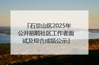石景山区2025年公开招聘社区工作者面试及综合成绩公示
