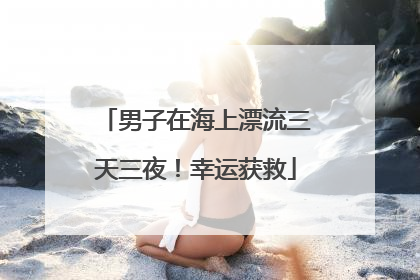 男子在海上漂流三天三夜！幸运获救