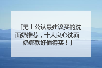男士公认最建议买的洗面奶推荐，十大良心洗面奶哪款好值得买！