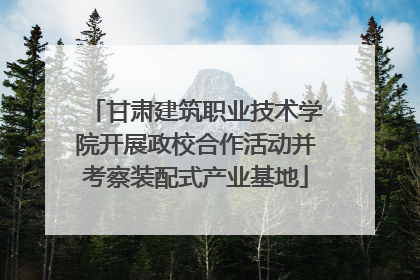 甘肃建筑职业技术学院开展政校合作活动并考察装配式产业基地