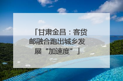 甘肃金昌：客货邮融合跑出城乡发展“加速度”