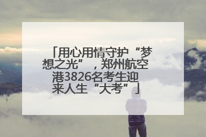 用心用情守护“梦想之光”，郑州航空港3826名考生迎来人生“大考”