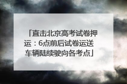 直击北京高考试卷押运：6点前后试卷运送车辆陆续驶向各考点
