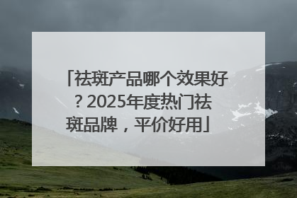 祛斑产品哪个效果好？2025年度热门祛斑品牌，平价好用