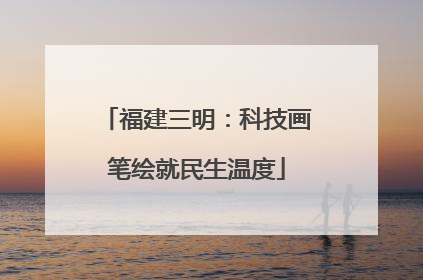 福建三明：科技画笔绘就民生温度