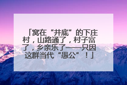 窝在“井底”的下庄村，山路通了，村子富了，乡亲乐了——只因这群当代“愚公”！