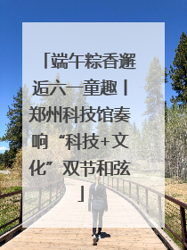 端午粽香邂逅六一童趣丨郑州科技馆奏响“科技+文化”双节和弦
