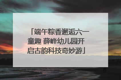 端午粽香邂逅六一童趣 薛峰幼儿园开启古韵科技奇妙游