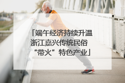 端午经济持续升温 浙江嘉兴传统民俗“带火”特色产业