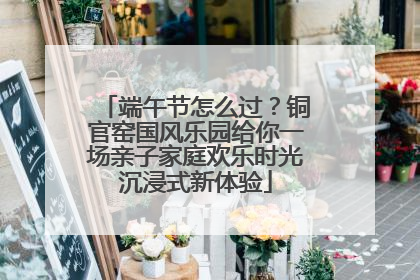 端午节怎么过？铜官窑国风乐园给你一场亲子家庭欢乐时光沉浸式新体验