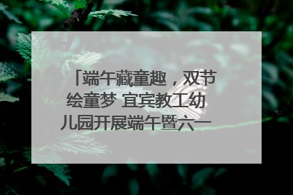端午藏童趣，双节绘童梦 宜宾教工幼儿园开展端午暨六一亲子游园活动