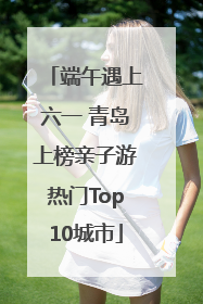 端午遇上六一 青岛上榜亲子游热门Top10城市