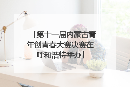 第十一届内蒙古青年创青春大赛决赛在呼和浩特举办