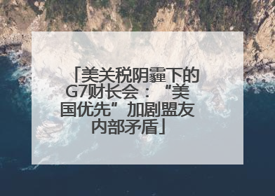 美关税阴霾下的G7财长会：“美国优先”加剧盟友内部矛盾