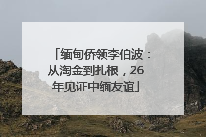 缅甸侨领李伯波：从淘金到扎根，26年见证中缅友谊