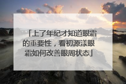 上了年纪才知道眼霜的重要性，看初源漾眼霜如何改善眼周状态