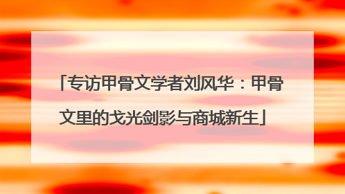 专访甲骨文学者刘风华：甲骨文里的戈光剑影与商城新生