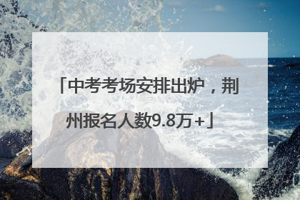 中考考场安排出炉，荆州报名人数9.8万+