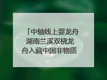 中轴线上耍龙舟 湖南兰溪双桡龙舟入藏中国非物质文化遗产馆