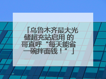 乌鲁木齐最大光储超充站启用 的哥直呼“每天能省一碗拌面钱！”