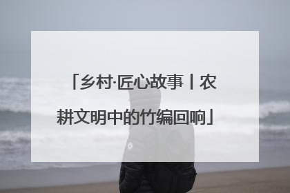 乡村·匠心故事丨农耕文明中的竹编回响