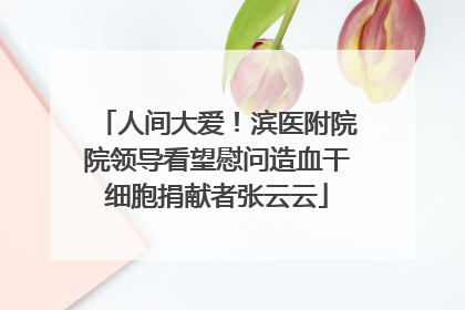 人间大爱！滨医附院院领导看望慰问造血干细胞捐献者张云云