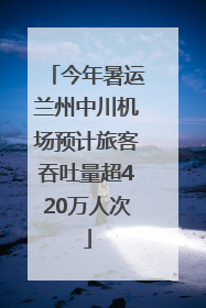 今年暑运兰州中川机场预计旅客吞吐量超420万人次