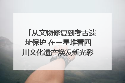 从文物修复到考古遗址保护 在三星堆看四川文化遗产焕发新光彩｜您牵挂的四川