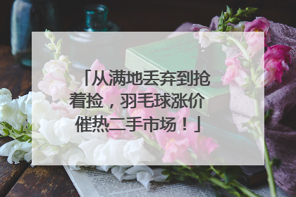 从满地丢弃到抢着捡，羽毛球涨价催热二手市场！