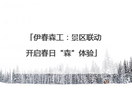 伊春森工：景区联动开启春日“森”体验