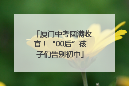 厦门中考圆满收官！“00后”孩子们告别初中
